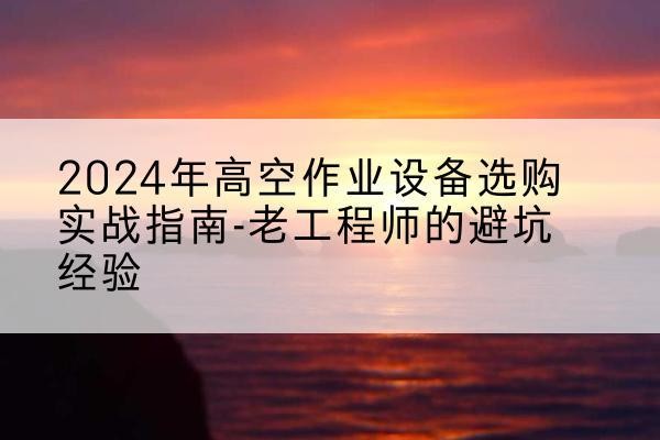 仪征高空作业升降机厂家推荐-2024年高空作业设备选购实战指南-老工程师的避坑经验