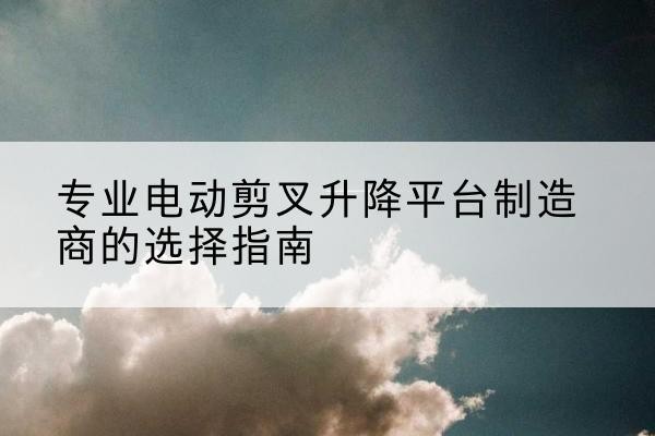仪征电动剪叉升降平台厂家-专业电动剪叉升降平台制造商的选择指南