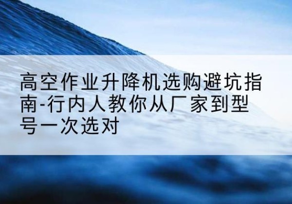 仪征升降平台厂家-高空作业升降机选购避坑指南-行内人教你从厂家到型号一次选对