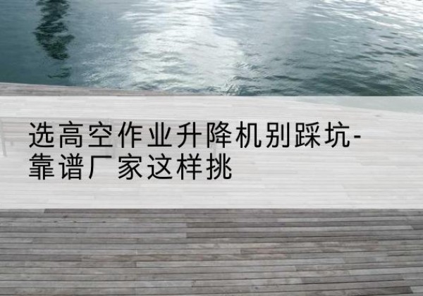 仪征剪叉式升降机厂家-选高空作业升降机别踩坑-靠谱厂家这样挑