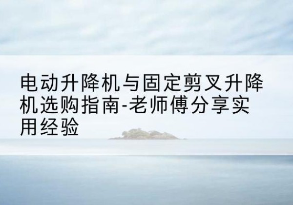 仪征电动升降机怎么选-电动升降机与固定剪叉升降机选购指南-老师傅分享实用经验