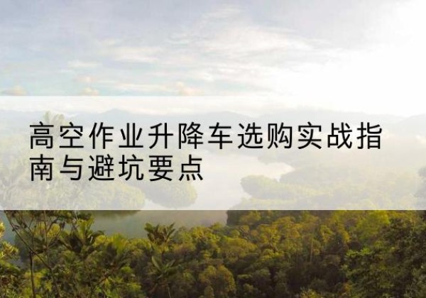 仪征升降车怎么选-高空作业升降车选购实战指南与避坑要点