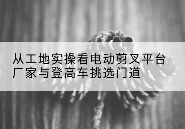 仪征电动剪叉升降平台厂家-从工地实操看电动剪叉平台厂家与登高车挑选门道