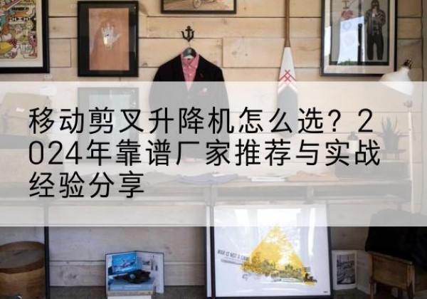 仪征升降平台厂家推荐-移动剪叉升降机怎么选？2024年靠谱厂家推荐与实战经验分享