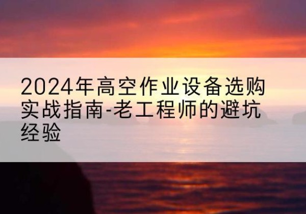 仪征高空作业升降机厂家推荐-2024年高空作业设备选购实战指南-老工程师的避坑经验