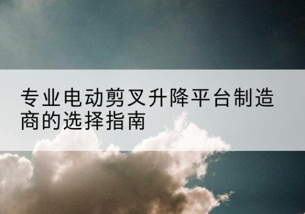 仪征电动剪叉升降平台厂家-专业电动剪叉升降平台制造商的选择指南