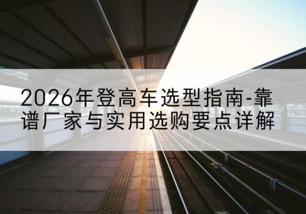 仪征登高车厂家推荐-2026年登高车选型指南-靠谱厂家与实用选购要点详解